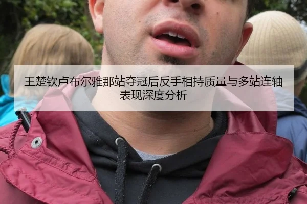 王楚钦卢布尔雅那站夺冠后反手相持质量与多站连轴表现深度分析